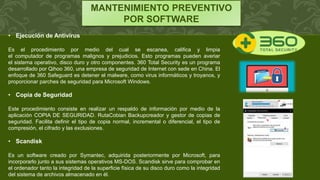 MANTENIMIENTO PREVENTIVO
POR SOFTWARE
• Ejecución de Antivirus
Es el procedimiento por medio del cual se escanea, califica y limpia
el computador de programas malignos y prejudicios. Esto programas pueden averiar
el sistema operativo, disco duro y otro componentes. 360 Total Security es un programa
desarrollado por Qihoo 360, una empresa de seguridad de Internet con sede en China. El
enfoque de 360 Safeguard es detener el malware, como virus informáticos y troyanos, y
proporcionar parches de seguridad para Microsoft Windows.
• Copia de Seguridad
Este procedimiento consiste en realizar un respaldo de información por medio de la
aplicación COPIA DE SEGURIDAD. RutaCobian Backupcreador y gestor de copias de
seguridad. Facilita definir el tipo de copia normal, incremental o diferencial, el tipo de
compresión, el cifrado y las exclusiones.
• Scandisk
Es un software creado por Symantec, adquirida posteriormente por Microsoft, para
incorporarlo junto a sus sistemas operativos MS-DOS. Scandisk sirve para comprobar en
el ordenador tanto la integridad de la superficie física de su disco duro como la integridad
del sistema de archivos almacenado en él.
 