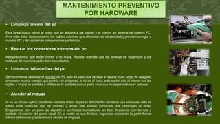 MANTENIMIENTO PREVENTIVO
POR HARDWARE
• Limpieza interna del pc
Esta tarea busca retirar el polvo que se adhiere a las piezas y al interior en general de nuestro PC.
Ante todo debe desconectarse los cables externos que alimentan de electricidad y proveen energía a
nuestra PC y de los demás componentes periféricos.
• Revisar los conectores internos del pc
Asegurándonos que estén firmes y no flojos. Revisar además que las tarjetas de expansión y los
módulos de memoria estén bien conectados.
• Limpieza del monitor del pc
Se recomienda destapar el monitor del PC solo en caso que se vaya a reparar pues luego de apagado
almacena mucha energía que podría ser peligrosa, si no es el caso, solo soplar aire al interior por las
rejillas y limpiar la pantalla y el filtro de la pantalla con un paño seco que no deje residuos ni pelusas.
• Atender al mouse
Si es un mouse óptico, mantener siempre limpio el pad (o almohadilla donde se usa el mouse; esto es
valido para cualquier tipo de mouse) y evitar que existan partículas que obstruyan el lente.
Empezamos con un poco de algodón o un hisopo humedecido en licor, limpiamos con ternura y
cuidado el exterior del punto focal. En el punto en que finalice, seguimos colocando la parte frontal
inferior del mouse y se terminará el ciclo de limpieza.
 
