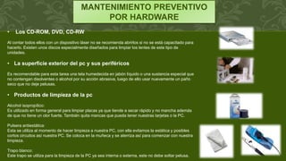 MANTENIMIENTO PREVENTIVO
POR HARDWARE
• Los CD-ROM, DVD, CD-RW
Al contar todos ellos con un dispositivo láser no se recomienda abrirlos si no se está capacitado para
hacerlo. Existen unos discos especialmente diseñados para limpiar los lentes de este tipo de
unidades.
• La superficie exterior del pc y sus periféricos
Es recomendable para esta tarea una tela humedecida en jabón líquido o una sustancia especial que
no contengan disolventes o alcohol por su acción abrasiva, luego de ello usar nuevamente un paño
seco que no deje pelusas.
• Productos de limpieza de la pc
Alcohol isopropílico:
Es utilizado en forma general para limpiar placas ya que tiende a secar rápido y no mancha además
de que no tiene un olor fuerte. También quita mancas que pueda tener nuestras tarjetas o la PC.
Pulsera antiestática:
Esta se utiliza al momento de hacer limpieza a nuestra PC, con ella evitamos la estática y posibles
cortos circuitos así nuestra PC. Se coloca en la muñeca y se aterriza así para comenzar con nuestra
limpieza.
Trapo blanco:
Este trapo se utiliza para la limpieza de la PC ya sea interna o externa, este no debe soltar pelusa.
 