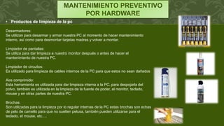 MANTENIMIENTO PREVENTIVO
POR HARDWARE
• Productos de limpieza de la pc
Desarmadores:
Se utilizan para desarmar y armar nuestra PC al momento de hacer mantenimiento
interno, así como para desmontar tarjetas madres y volver a montar.
Limpiador de pantallas:
Se utiliza para dar limpieza a nuestro monitor después o antes de hacer el
mantenimiento de nuestra PC.
Limpiador de circuitos:
Es utilizado para limpieza de cables internos de la PC para que estos no sean dañados
Aire comprimido:
Esta herramienta es utilizada para dar limpieza interna a la PC, para despojarla del
polvo, también es utilizada en la limpieza de la fuente de poder, el monitor, teclado,
mouse y en otras partes de nuestra PC.
Brochas:
Son utilizadas para la limpieza por lo regular internas de la PC estas brochas son echas
de pelo de camello para que no suelten pelusa, también pueden utilizarse para el
teclado, el mouse, etc.…
 