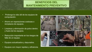 BENEFICIOS DEL
MANTENIMIENTO PREVENTIVO
• Prolonga la vida útil de los equipos de
computación.
• Ahorro en reparaciones costosas o
remplazos de equipos.
• Limpieza y eliminación de polvo dentro
y fuera de los equipos.
• Reducción importante en los riesgos de
falla de un equipo.
• Equipos actualizados y depurados.
• Equipos con mayor rapidez y eficiencia.
 