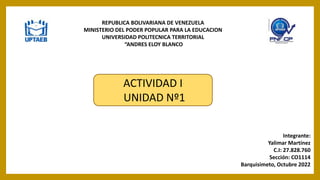 REPUBLICA BOLIVARIANA DE VENEZUELA
MINISTERIO DEL PODER POPULAR PARA LA EDUCACION
UNIVERSIDAD POLITECNICA TERRITORIAL
“ANDRES ELOY BLANCO
Integrante:
Yalimar Martínez
C.I: 27.828.760
Sección: CO1114
Barquisimeto, Octubre 2022
ACTIVIDAD I
UNIDAD Nº1
 