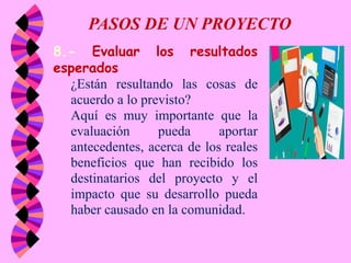 PASOS DE UN PROYECTO
8.- Evaluar los resultados
esperados
¿Están resultando las cosas de
acuerdo a lo previsto?
Aquí es muy importante que la
evaluación pueda aportar
antecedentes, acerca de los reales
beneficios que han recibido los
destinatarios del proyecto y el
impacto que su desarrollo pueda
haber causado en la comunidad.
 