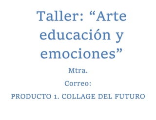 Taller: “Arte
educación y
emociones”
Mtra.
Correo:
PRODUCTO 1. COLLAGE DEL FUTURO
 