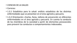 • CIENCIAS DE LA SALUD:
• Carreras:
• 1.3.1 Estadística para la salud: análisis estadístico de las distintas
enfermedades que se presentan en el área agrícola y pecuaria.
• 1.3.2 Orientación: charlas, foros, talleres de prevención en diferentes
enfermedades en el área agrícola y pecuaria. En cuenta la conducta
de los miembros de la sociedad a partir de elementos psicosociales
para prevenir las conductas o comportamientos indeseados.
 
