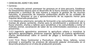 • CIENCIAS DEL AGRO Y DEL MAR
• Carreras:
• 1.4.1 Producción animal: promover los procesos en el área pecuaria, Establecer
los lineamientos básicos para el desarrollo de la fauna silvestre como sistema de
producción y contribuir de esta manera a mejorar la gestión de los recursos
naturales, la prevención de impactos ambientales dentro de las unidades de
producción, fomentar el uso y aprovechamiento de las especies menor para
impulsar desarrollo productivo.
• 1.4.2 Medicina veterinaria: jornadas de formación a las comunidades en el uso y
manejo de planes sanitarios, charlas para la sensibilización y protección de la
fauna silvestre, charlas y talleres para sensibilizar a las comunidades y evitar el
maltrato animal, socialización de saber de las enfermedades zoonoticas y cómo
prevenirlas.
• 1.4.3 Ingeniería agronómica: promover la agricultura urbana e incentivar la
agricultura agroecológica, preservar especies agrícolas en materia agroforestal,
charlas demostrativas sobre el control de plagas y fertilización de manera
adecuada.
• 1.4.4 T.S.U. Pesca Continental y Piscicultura: charlas, foros, talleres, cursos
promover y acompañar los procesos de educación popular enmarcados en el
desarrollo productivo en el área de producción piscícola.
 