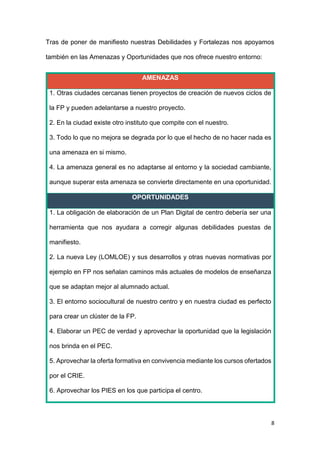 8
Tras de poner de manifiesto nuestras Debilidades y Fortalezas nos apoyamos
también en las Amenazas y Oportunidades que nos ofrece nuestro entorno:
AMENAZAS
1. Otras ciudades cercanas tienen proyectos de creación de nuevos ciclos de
la FP y pueden adelantarse a nuestro proyecto.
2. En la ciudad existe otro instituto que compite con el nuestro.
3. Todo lo que no mejora se degrada por lo que el hecho de no hacer nada es
una amenaza en si mismo.
4. La amenaza general es no adaptarse al entorno y la sociedad cambiante,
aunque superar esta amenaza se convierte directamente en una oportunidad.
OPORTUNIDADES
1. La obligación de elaboración de un Plan Digital de centro debería ser una
herramienta que nos ayudara a corregir algunas debilidades puestas de
manifiesto.
2. La nueva Ley (LOMLOE) y sus desarrollos y otras nuevas normativas por
ejemplo en FP nos señalan caminos más actuales de modelos de enseñanza
que se adaptan mejor al alumnado actual.
3. El entorno sociocultural de nuestro centro y en nuestra ciudad es perfecto
para crear un clúster de la FP.
4. Elaborar un PEC de verdad y aprovechar la oportunidad que la legislación
nos brinda en el PEC.
5. Aprovechar la oferta formativa en convivencia mediante los cursos ofertados
por el CRIE.
6. Aprovechar los PIES en los que participa el centro.
 