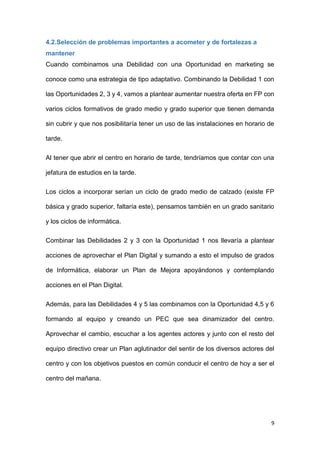 9
4.2.Selección de problemas importantes a acometer y de fortalezas a
mantener
Cuando combinamos una Debilidad con una Oportunidad en marketing se
conoce como una estrategia de tipo adaptativo. Combinando la Debilidad 1 con
las Oportunidades 2, 3 y 4, vamos a plantear aumentar nuestra oferta en FP con
varios ciclos formativos de grado medio y grado superior que tienen demanda
sin cubrir y que nos posibilitaría tener un uso de las instalaciones en horario de
tarde.
Al tener que abrir el centro en horario de tarde, tendríamos que contar con una
jefatura de estudios en la tarde.
Los ciclos a incorporar serían un ciclo de grado medio de calzado (existe FP
básica y grado superior, faltaría este), pensamos también en un grado sanitario
y los ciclos de informática.
Combinar las Debilidades 2 y 3 con la Oportunidad 1 nos llevaría a plantear
acciones de aprovechar el Plan Digital y sumando a esto el impulso de grados
de Informática, elaborar un Plan de Mejora apoyándonos y contemplando
acciones en el Plan Digital.
Además, para las Debilidades 4 y 5 las combinamos con la Oportunidad 4,5 y 6
formando al equipo y creando un PEC que sea dinamizador del centro.
Aprovechar el cambio, escuchar a los agentes actores y junto con el resto del
equipo directivo crear un Plan aglutinador del sentir de los diversos actores del
centro y con los objetivos puestos en común conducir el centro de hoy a ser el
centro del mañana.
 