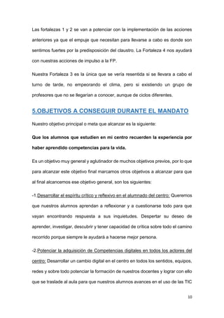 10
Las fortalezas 1 y 2 se van a potenciar con la implementación de las acciones
anteriores ya que el empuje que necesitan para llevarse a cabo es donde son
sentimos fuertes por la predisposición del claustro. La Fortaleza 4 nos ayudará
con nuestras acciones de impulso a la FP.
Nuestra Fortaleza 3 es la única que se vería resentida si se llevara a cabo el
turno de tarde, no empeorando el clima, pero si existiendo un grupo de
profesores que no se llegarían a conocer, aunque de ciclos diferentes.
5.OBJETIVOS A CONSEGUIR DURANTE EL MANDATO
Nuestro objetivo principal o meta que alcanzar es la siguiente:
Que los alumnos que estudien en mi centro recuerden la experiencia por
haber aprendido competencias para la vida.
Es un objetivo muy general y aglutinador de muchos objetivos previos, por lo que
para alcanzar este objetivo final marcamos otros objetivos a alcanzar para que
al final alcancemos ese objetivo general, son los siguientes:
-1.Desarrollar el espíritu crítico y reflexivo en el alumnado del centro: Queremos
que nuestros alumnos aprendan a reflexionar y a cuestionarse todo para que
vayan encontrando respuesta a sus inquietudes. Despertar su deseo de
aprender, investigar, descubrir y tener capacidad de crítica sobre todo el camino
recorrido porque siempre le ayudará a hacerse mejor persona.
-2.Potenciar la adquisición de Competencias digitales en todos los actores del
centro: Desarrollar un cambio digital en el centro en todos los sentidos, equipos,
redes y sobre todo potenciar la formación de nuestros docentes y lograr con ello
que se traslade al aula para que nuestros alumnos avances en el uso de las TIC
 