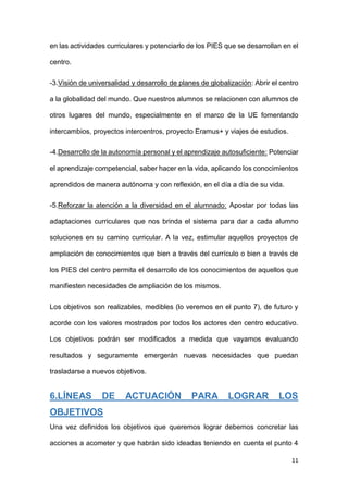 11
en las actividades curriculares y potenciarlo de los PIES que se desarrollan en el
centro.
-3.Visión de universalidad y desarrollo de planes de globalización: Abrir el centro
a la globalidad del mundo. Que nuestros alumnos se relacionen con alumnos de
otros lugares del mundo, especialmente en el marco de la UE fomentando
intercambios, proyectos intercentros, proyecto Eramus+ y viajes de estudios.
-4.Desarrollo de la autonomía personal y el aprendizaje autosuficiente: Potenciar
el aprendizaje competencial, saber hacer en la vida, aplicando los conocimientos
aprendidos de manera autónoma y con reflexión, en el día a día de su vida.
-5.Reforzar la atención a la diversidad en el alumnado: Apostar por todas las
adaptaciones curriculares que nos brinda el sistema para dar a cada alumno
soluciones en su camino curricular. A la vez, estimular aquellos proyectos de
ampliación de conocimientos que bien a través del currículo o bien a través de
los PIES del centro permita el desarrollo de los conocimientos de aquellos que
manifiesten necesidades de ampliación de los mismos.
Los objetivos son realizables, medibles (lo veremos en el punto 7), de futuro y
acorde con los valores mostrados por todos los actores den centro educativo.
Los objetivos podrán ser modificados a medida que vayamos evaluando
resultados y seguramente emergerán nuevas necesidades que puedan
trasladarse a nuevos objetivos.
6.LÍNEAS DE ACTUACIÓN PARA LOGRAR LOS
OBJETIVOS
Una vez definidos los objetivos que queremos lograr debemos concretar las
acciones a acometer y que habrán sido ideadas teniendo en cuenta el punto 4
 