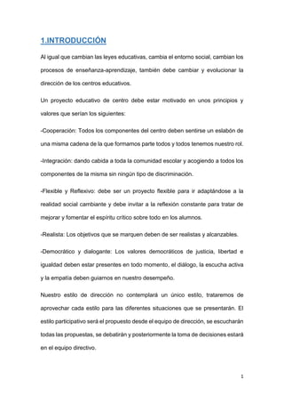 1
1.INTRODUCCIÓN
Al igual que cambian las leyes educativas, cambia el entorno social, cambian los
procesos de enseñanza-aprendizaje, también debe cambiar y evolucionar la
dirección de los centros educativos.
Un proyecto educativo de centro debe estar motivado en unos principios y
valores que serían los siguientes:
-Cooperación: Todos los componentes del centro deben sentirse un eslabón de
una misma cadena de la que formamos parte todos y todos tenemos nuestro rol.
-Integración: dando cabida a toda la comunidad escolar y acogiendo a todos los
componentes de la misma sin ningún tipo de discriminación.
-Flexible y Reflexivo: debe ser un proyecto flexible para ir adaptándose a la
realidad social cambiante y debe invitar a la reflexión constante para tratar de
mejorar y fomentar el espíritu crítico sobre todo en los alumnos.
-Realista: Los objetivos que se marquen deben de ser realistas y alcanzables.
-Democrático y dialogante: Los valores democráticos de justicia, libertad e
igualdad deben estar presentes en todo momento, el diálogo, la escucha activa
y la empatía deben guiarnos en nuestro desempeño.
Nuestro estilo de dirección no contemplará un único estilo, trataremos de
aprovechar cada estilo para las diferentes situaciones que se presentarán. El
estilo participativo será el propuesto desde el equipo de dirección, se escucharán
todas las propuestas, se debatirán y posteriormente la toma de decisiones estará
en el equipo directivo.
 