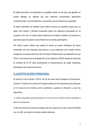 2
El estilo permisivo se propondrá en aquellos casos en los que una gestión se
pueda delegar en alguien del que estamos convencidos gestionará
correctamente y nos limitaremos a comprobar que se alcanza lo propuesto.
El estilo autoritario se utilizará como último recurso en aquellos casos que no
dejen otra opción y siempre buscando lograr los objetivos propuestos en el
proyecto. Aún así, en estos casos trataremos de lograr cambiar a la persona a
que sea capaz de pasar a ser eficiente con el estilo participativo.
Por último quiero indicar que desde el centro se quiere fortalecer los lazos
existentes con las empresas del entorno y que colaboran con nuestro centro
acogiendo a nuestros alumnos de Formación Profesional en la realización de sus
FCTs y más ahora con la entrada de la Ley Orgánica 3/2022 donde se indica de
la entrada de la FP dual aumentando la trascendencia de estas empresas
formadoras de nuestros alumnos.
2.JUSTIFICACIÓN PERSONAL
El artículo 3 de la Orden 1/2015, de 22 de enero del Consejero de Educación,
Cultura y Turismo en su artículo 3 recoge cuales son los requisitos para participar
en el concurso de méritos como candidato a ejercer la dirección y son los
siguientes:
1.- Serán requisitos para participar en el concurso de méritos como candidato a
ejercer la dirección:
a) Ser funcionario de carrera de alguno de los cuerpos en os que, de conformidad
con la LOE, se ordena la función pública docente.
 