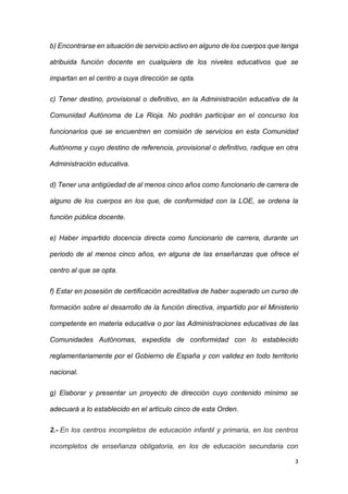 3
b) Encontrarse en situación de servicio activo en alguno de los cuerpos que tenga
atribuida función docente en cualquiera de los niveles educativos que se
impartan en el centro a cuya dirección se opta.
c) Tener destino, provisional o definitivo, en la Administración educativa de la
Comunidad Autónoma de La Rioja. No podrán participar en el concurso los
funcionarios que se encuentren en comisión de servicios en esta Comunidad
Autónoma y cuyo destino de referencia, provisional o definitivo, radique en otra
Administración educativa.
d) Tener una antigüedad de al menos cinco años como funcionario de carrera de
alguno de los cuerpos en los que, de conformidad con la LOE, se ordena la
función pública docente.
e) Haber impartido docencia directa como funcionario de carrera, durante un
periodo de al menos cinco años, en alguna de las enseñanzas que ofrece el
centro al que se opta.
f) Estar en posesión de certificación acreditativa de haber superado un curso de
formación sobre el desarrollo de la función directiva, impartido por el Ministerio
competente en materia educativa o por las Administraciones educativas de las
Comunidades Autónomas, expedida de conformidad con lo establecido
reglamentariamente por el Gobierno de España y con validez en todo territorio
nacional.
g) Elaborar y presentar un proyecto de dirección cuyo contenido mínimo se
adecuará a lo establecido en el artículo cinco de esta Orden.
2.- En los centros incompletos de educación infantil y primaria, en los centros
incompletos de enseñanza obligatoria, en los de educación secundaria con
 