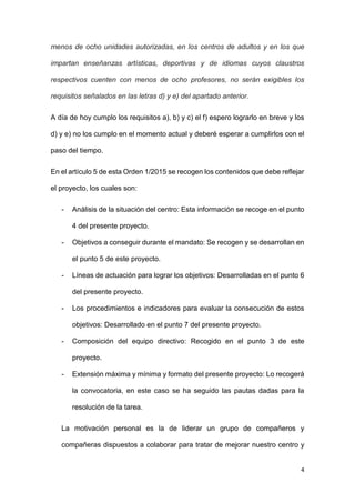 4
menos de ocho unidades autorizadas, en los centros de adultos y en los que
impartan enseñanzas artísticas, deportivas y de idiomas cuyos claustros
respectivos cuenten con menos de ocho profesores, no serán exigibles los
requisitos señalados en las letras d) y e) del apartado anterior.
A día de hoy cumplo los requisitos a), b) y c) el f) espero lograrlo en breve y los
d) y e) no los cumplo en el momento actual y deberé esperar a cumplirlos con el
paso del tiempo.
En el artículo 5 de esta Orden 1/2015 se recogen los contenidos que debe reflejar
el proyecto, los cuales son:
- Análisis de la situación del centro: Esta información se recoge en el punto
4 del presente proyecto.
- Objetivos a conseguir durante el mandato: Se recogen y se desarrollan en
el punto 5 de este proyecto.
- Líneas de actuación para lograr los objetivos: Desarrolladas en el punto 6
del presente proyecto.
- Los procedimientos e indicadores para evaluar la consecución de estos
objetivos: Desarrollado en el punto 7 del presente proyecto.
- Composición del equipo directivo: Recogido en el punto 3 de este
proyecto.
- Extensión máxima y mínima y formato del presente proyecto: Lo recogerá
la convocatoria, en este caso se ha seguido las pautas dadas para la
resolución de la tarea.
La motivación personal es la de liderar un grupo de compañeros y
compañeras dispuestos a colaborar para tratar de mejorar nuestro centro y
 