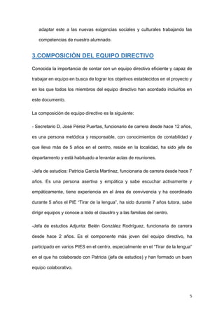 5
adaptar este a las nuevas exigencias sociales y culturales trabajando las
competencias de nuestro alumnado.
3.COMPOSICIÓN DEL EQUIPO DIRECTIVO
Conocida la importancia de contar con un equipo directivo eficiente y capaz de
trabajar en equipo en busca de lograr los objetivos establecidos en el proyecto y
en los que todos los miembros del equipo directivo han acordado incluirlos en
este documento.
La composición de equipo directivo es la siguiente:
- Secretario D. José Pérez Puertas, funcionario de carrera desde hace 12 años,
es una persona metódica y responsable, con conocimientos de contabilidad y
que lleva más de 5 años en el centro, reside en la localidad, ha sido jefe de
departamento y está habituado a levantar actas de reuniones.
-Jefa de estudios: Patricia García Martínez, funcionaria de carrera desde hace 7
años. Es una persona asertiva y empática y sabe escuchar activamente y
empáticamente, tiene experiencia en el área de convivencia y ha coordinado
durante 5 años el PIE “Tirar de la lengua”, ha sido durante 7 años tutora, sabe
dirigir equipos y conoce a todo el claustro y a las familias del centro.
-Jefa de estudios Adjunta: Belén González Rodríguez, funcionaria de carrera
desde hace 2 años. Es el componente más joven del equipo directivo, ha
participado en varios PIES en el centro, especialmente en el “Tirar de la lengua”
en el que ha colaborado con Patricia (jefa de estudios) y han formado un buen
equipo colaborativo.
 