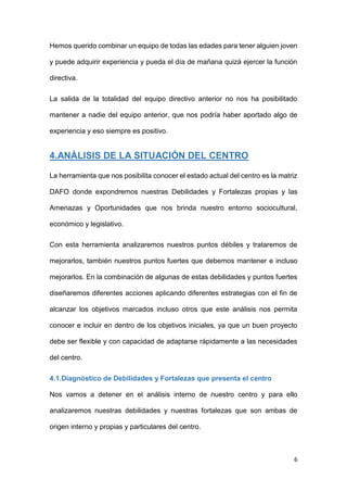 6
Hemos querido combinar un equipo de todas las edades para tener alguien joven
y puede adquirir experiencia y pueda el día de mañana quizá ejercer la función
directiva.
La salida de la totalidad del equipo directivo anterior no nos ha posibilitado
mantener a nadie del equipo anterior, que nos podría haber aportado algo de
experiencia y eso siempre es positivo.
4.ANÁLISIS DE LA SITUACIÓN DEL CENTRO
La herramienta que nos posibilita conocer el estado actual del centro es la matriz
DAFO donde expondremos nuestras Debilidades y Fortalezas propias y las
Amenazas y Oportunidades que nos brinda nuestro entorno sociocultural,
económico y legislativo.
Con esta herramienta analizaremos nuestros puntos débiles y trataremos de
mejorarlos, también nuestros puntos fuertes que debemos mantener e incluso
mejorarlos. En la combinación de algunas de estas debilidades y puntos fuertes
diseñaremos diferentes acciones aplicando diferentes estrategias con el fin de
alcanzar los objetivos marcados incluso otros que este análisis nos permita
conocer e incluir en dentro de los objetivos iniciales, ya que un buen proyecto
debe ser flexible y con capacidad de adaptarse rápidamente a las necesidades
del centro.
4.1.Diagnóstico de Debilidades y Fortalezas que presenta el centro
Nos vamos a detener en el análisis interno de nuestro centro y para ello
analizaremos nuestras debilidades y nuestras fortalezas que son ambas de
origen interno y propias y particulares del centro.
 