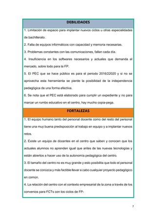 7
DEBILIDADES
1. Limitación de espacio para implantar nuevos ciclos u otras especialidades
de bachillerato.
2. Falta de equipos informáticos con capacidad y memoria necesarias.
3. Problemas constantes con las comunicaciones, fallan cada día.
4. Insuficiencia en los softwares necesarios y actuales que demanda el
mercado, sobre todo para la FP.
5. El PEC que se hace público es para el periodo 2016/22020 y si no se
aprovecha esta herramienta se pierde la posibilidad de la independencia
pedagógica de una forma efectiva.
6. Se nota que el PEC está elaborado para cumplir un expediente y no para
marcar un rumbo educativo en el centro, hay mucho copia-pega.
FORTALEZAS
1. El equipo humano tanto del personal docente como del resto del personal
tiene una muy buena predisposición al trabajo en equipo y a implantar nuevos
retos.
2. Existe un equipo de docentes en el centro que saben y conocen que los
actuales alumnos no aprenden igual que antes de las nuevas tecnologías y
están abiertos a hacer uso de la autonomía pedagógica del centro.
3. El tamaño del centro no es muy grande y esto posibilita que todo el personal
docente se conozca y más factible llevar a cabo cualquier proyecto pedagógico
en común.
4. La relación del centro con el contexto empresarial de la zona a través de los
convenios para FCTs con los ciclos de FP-
 