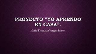 PROYECTO “YO APRENDO
EN CASA”.
María Fernanda Vargas Torres.
 