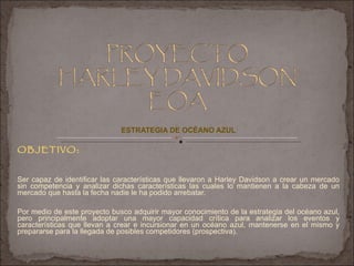 ESTRATEGIA DE OCÉANO AZUL OBJETIVO: Ser capaz de identificar las características que llevaron a Harley Davidson a crear un mercado sin competencia y analizar dichas características las cuales lo mantienen a la cabeza de un mercado que hasta la fecha nadie le ha podido arrebatar. Por medio de este proyecto busco adquirir mayor conocimiento de la estrategia del océano azul, pero principalmente adoptar una mayor capacidad crítica para analizar los eventos y características que llevan a crear e incursionar en un océano azul, mantenerse en el mismo y prepararse para la llegada de posibles competidores (prospectiva). 