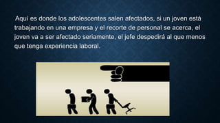 Aquí es donde los adolescentes salen afectados, si un joven está
trabajando en una empresa y el recorte de personal se acerca, el
joven va a ser afectado seriamente, el jefe despedirá al que menos
que tenga experiencia laboral.
 