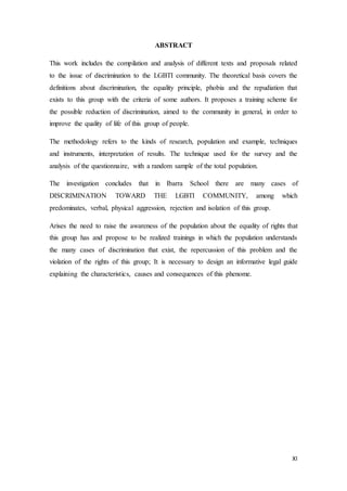 XI
ABSTRACT
This work includes the compilation and analysis of different texts and proposals related
to the issue of discrimination to the LGBTI community. The theoretical basis covers the
definitions about discrimination, the equality principle, phobia and the repudiation that
exists to this group with the criteria of some authors. It proposes a training scheme for
the possible reduction of discrimination, aimed to the community in general, in order to
improve the quality of life of this group of people.
The methodology refers to the kinds of research, population and example, techniques
and instruments, interpretation of results. The technique used for the survey and the
analysis of the questionnaire, with a random sample of the total population.
The investigation concludes that in Ibarra School there are many cases of
DISCRIMINATION TOWARD THE LGBTI COMMUNITY, among which
predominates, verbal, physical aggression, rejection and isolation of this group.
Arises the need to raise the awareness of the population about the equality of rights that
this group has and propose to be realized trainings in which the population understands
the many cases of discrimination that exist, the repercussion of this problem and the
violation of the rights of this group; It is necessary to design an informative legal guide
explaining the characteristics, causes and consequences of this phenome.
 