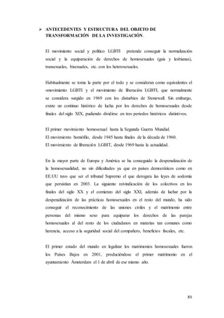XII
 ANTECEDENTES Y ESTRUCTURA DEL OBJETO DE
TRANSFORMACIÓN DE LA INVESTIGACIÓN.
El movimiento social y político LGBTI pretende conseguir la normalización
social y la equiparación de derechos de homosexuales (gais y lesbianas),
transexuales, bisexuales, etc. con los heterosexuales.
Habitualmente se toma la parte por el todo y se consideran como equivalentes el
«movimiento LGBTI y el movimiento de liberación LGBTI, que normalmente
se considera surgido en 1969 con los disturbios de Stonewall. Sin embargo,
existe un continuo histórico de lucha por los derechos de homosexuales desde
finales del siglo XIX, pudiendo dividirse en tres periodos históricos distintivos.
El primer movimiento homosexual hasta la Segunda Guerra Mundial.
El movimiento homófilo, desde 1945 hasta finales de la década de 1960.
El movimiento de liberación LGBIT, desde 1969 hasta la actualidad.
En la mayor parte de Europa y América se ha conseguido la despenalización de
la homosexualidad, no sin dificultades ya que en países democráticos como en
EE.UU tuvo que ser el tribunal Supremo el que derogara las leyes de sodomía
que persistían en 2003. La siguiente reivindicación de los colectivos en los
finales del siglo XX y el comienzo del siglo XXI, además de luchar por la
despenalización de las prácticas homosexuales en el resto del mundo, ha sido
conseguir el reconocimiento de las uniones civiles y el matrimonio entre
personas del mismo sexo para equiparar los derechos de las parejas
homosexuales al del resto de los ciudadanos en materias tan comunes como
herencia, acceso a la seguridad social del compañero, beneficios fiscales, etc.
El primer estado del mundo en legalizar los matrimonios homosexuales fueron
los Países Bajos en 2001, produciéndose el primer matrimonio en el
ayuntamiento Ámsterdam el 1 de abril de ese mismo año.
 