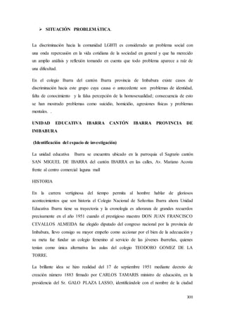XIII
 SITUACIÓN PROBLEMÁTICA.
La discriminación hacia la comunidad LGBTI es considerado un problema social con
una onda repercusión en la vida cotidiana de la sociedad en general y que ha merecido
un amplio análisis y reflexión tomando en cuenta que todo problema aparece a raíz de
una dificultad.
En el colegio Ibarra del cantón Ibarra provincia de Imbabura existe casos de
discriminación hacia este grupo cuya causa o antecedente son problemas de identidad,
falta de conocimiento y la falsa percepción de la homosexualidad; consecuencia de esto
se han mostrado problemas como suicidio, homicidio, agresiones físicas y problemas
mentales. .
UNIDAD EDUCATIVA IBARRA CANTÓN IBARRA PROVINCIA DE
IMBABURA
(Identificación del espacio de investigación)
La unidad educativa Ibarra se encuentra ubicado en la parroquia el Sagrario cantón
SAN MIGUEL DE IBARRA del cantón IBARRA en las calles, Av. Mariano Acosta
frente al centro comercial laguna mall
HISTORIA
En la carrera vertiginosa del tiempo permita al hombre hablar de gloriosos
acontecimientos que son historia el Colegio Nacional de Señoritas Ibarra ahora Unidad
Educativa Ibarra tiene su trayectoria y la cronología es añoranza de grandes recuerdos
precisamente en el año 1951 cuando el prestigioso maestro DON JUAN FRANCISCO
CEVALLOS ALMEIDA fue elegido diputado del congreso nacional por la provincia de
Imbabura, llevo consigo su mayor empeño como accionar por el bien de la adecuación y
su meta fue fundar un colegio femenino al servicio de las jóvenes ibarreñas, quienes
tenían como única alternativa las aulas del colegio TEODORO GOMEZ DE LA
TORRE.
La brillante idea se hizo realidad del 17 de septiembre 1951 mediante decreto de
creación número 1883 firmado por CARLOS TAMARIS ministro de educación, en la
presidencia del Sr. GALO PLAZA LASSO, identificándole con el nombre de la ciudad
 