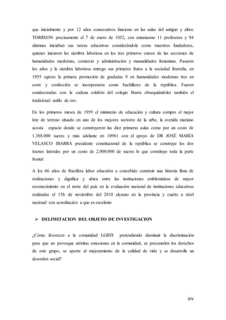 XIV
que inicialmente y por 12 años consecutivos funciono en las aulas del antiguo y altivo
TORREON precisamente el 7 de enero de 1052, con entusiasmo 11 profesores y 94
alumnas iniciaban sus tareas educativas considerándole como maestros fundadores,
quienes iniciaron las siembra laboriosa en los tres primeros cursos de las secciones de
humanidades modernas, comercio y administración y manualidades femeninas. Pasaron
los años y la siembra laboriosa entrego sus primeros frutos a la sociedad ibarreña, en
1955 egreso la primera promoción de gradadas 9 en humanidades modernas tres en
corte y confección se incorporaron como bachilleres de la república. Fueron
condecoradas con la cadena eslabón del colegio Ibarra obsequiándoles también el
tradicional anillo de oro.
En los primeros meses de 1959 el ministerio de educación y cultura compro el mejor
lote de terreno situado en uno de los mejores sectores de la urbe, la avenida mariano
acosta espacio donde se construyeron las diez primeras aulas como por un costo de
1.388.000 sucres y más adelante en 10961 con el apoyo de DR JOSÉ MARÍA
VELASCO IBARRA presidente constitucional de la república se construye los dos
tramos laterales por un costo de 2.000.000 de sucres lo que constituye toda la parte
frontal
A los 66 años de fructífera labor educativa a concebido construir una historia llena de
realizaciones y dignifica y ubica entre las instituciones emblemáticas de mayor
reconocimiento en el norte del país en la evaluación nacional de instituciones educativas
realizadas el 15b de noviembre del 2010 alcanzo en la provincia y cuarto a nivel
nacional con acreditación a que es excelente
 DELIMITACION DEL OBJETO DE INVESTIGACION
¿Cómo favorecer a la comunidad LGBTI pretendiendo disminuir la discriminación
para que no provoque atónitas emociones en la comunidad, se precautelen los derechos
de este grupo, se aporte al mejoramiento de la calidad de vida y se desarrolle un
desorden social?
 