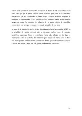 XVII
espacio en la comunidad. (Guiracocha, 2011) Pero lo libertar de esta sociedad no es del
todo cierta ya que la iglesia católica todavía conserva gran parte de la mentalidad
conservadora que fue característica de época antigua y conllevó a muchos atropellos en
contra de los homosexuales. Es por esto que se hace necesario analizar la discriminación
homosexual desde los aspectos de influencia de la iglesia católica, la mentalidad
conservadora y el tabú que se manejó y se maneja alrededor de este tema.
A pesar de la disminución de los delitos discriminatorios hacia la comunidad LGBT en
la actualidad de nuestra sociedad aún se presentan muchos casos de suicidios,
homicidios, agresiones físicas y psicológicas hacia ella, además se da lugar a
interrogantes como es el hecho del matrimonio para parejas del mismo sexo, al darse
este hecho podrían también adoptar y formar una familia, ya que todos tenemos derecho
a formar una familia y llevar una vida normal en las mismas condiciones.
 