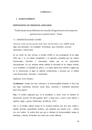 18
CAPÍTULO I
1. MARCO TEÓRICO
DEFINICIONES DE TÉRMINOS ASOCIADOS
“Todaslaspersonasdeberían sertratadasde igual manera sin importar
quienesson o a quien aman” Obama
1.1. HOMOSEXUALIDAD (LGTBI)
Atracción sexual que una persona siente hacia otra del mismo sexo. LGBTI son las
siglas para denominar a la comunidad de lesbianas, gays, bisexuales, personas
transexuales e intersexuales
En uso desde los años noventa, el término LGBTI es una prolongación de las siglas
LGB, que a su vez habían reemplazado a la expresión comunidad gay que muchos
homosexuales, bisexuales y transexuales sentían que no les representaba
adecuadamente. Su uso moderno intenta enfatizar la diversidad de las culturas basadas
en la sexualidad y la identidad de género, y se puede aplicar para referirse a alguien que
no es heterosexual, en lugar de aplicarlo exclusivamente a personas que se definen
como homosexuales, bisexuales o transexuales.
Significado de los términos:
Lesbianismo.- término que hace referencia a la homosexualidad femenina, es decir que
una mujer experimenta atracción sexual, física, emocional y sentimental únicamente
hacia otras mujeres.
Gay.- El termino anglosajón gay, en la actualidad, es usado como un sinónimo de
homosexual, procede del latín guadium “gozo” y luego paso a usarse como adjetivo y
significar alegre y gozoso (Etimologías de chile.net, 2016)
Gay es un término cultural, propio de la sociedad moderna que sirve para señalar a
aquellas personas, generalmente hombres, que mantienen una relación sexo – afectiva
con otro hombre. Se podría decir que gay es sinónimo de homosexualidad, aunque la
etimología e historia del término nos cuente una versión diferente.
 
