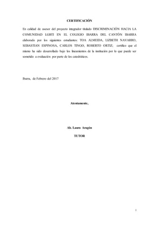 I
CERTIFICACIÓN
En calidad de asesor del proyecto integrador titulado DISCRIMINACIÓN HACIA LA
COMUNIDAD LGBTI EN EL COLEGIO IBARRA DEL CANTÓN IBARRA
elaborado por los siguientes estudiantes: TOA ALMEIDA, LIZBETH NAVARRO,
SEBASTIAN ESPINOSA, CARLOS TINGO, ROBERTO ORTIZ; certifico que el
mismo ha sido desarrollado bajo los lineamientos de la institución por lo que puede ser
sometido a evaluación por parte de los catedráticos.
Ibarra, de Febrero del 2017
Atentamente,
Ab. Laura Aragón
TUTOR
 