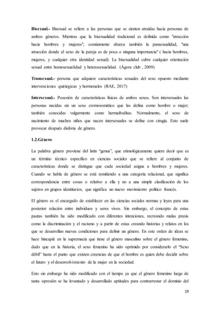 19
Bisexual.- Bisexual se refiere a las personas que se sienten atraídas hacia personas de
ambos géneros. Mientras que la bisexualidad tradicional es definida como "atracción
hacia hombres y mujeres", comúnmente abarca también la pansexualidad, "una
atracción donde el sexo de la pareja es de poca o ninguna importancia" ( hacia hombres,
mujeres, y cualquier otra identidad sexual). La bisexualidad cubre cualquier orientación
sexual entre homosexualidad y heterosexualidad. (Ágora club , 2009)
Transexual.- persona que adquiere características sexuales del sexo opuesto mediante
intervenciones quirúrgicas y hormonales (RAE, 2017)
Intersexual.- Posesión de características físicas de ambos sexos. Son intersexuales las
personas nacidas sin un sexo cromosomático que las defina como hombre o mujer;
también conocidas vulgarmente como hermafroditas. Normalmente, el sexo de
nacimiento de muchos niños que nacen intersexuales se define con cirugía. Esto suele
provocar después disforia de género.
1.2.Género
La palabra género proviene del latín “genus”, que etimológicamente quiere decir que es
un término técnico específico en ciencias sociales que se refiere al conjunto de
características donde se distingue que cada sociedad asigna a hombres y mujeres.
Cuando se habla de género se está remitiendo a una categoría relacional, que significa
correspondencia entre cosas o relativo a ella y no a una simple clasificación de los
sujetos en grupos identitarios, que significa un nuevo movimiento político francés.
El género es el encargado de establecer en las ciencias sociales normas y leyes para una
posterior relación entre individuos y seres vivos. Sin embargo, el concepto de estas
pautas también ha sido modificado con diferentes intenciones, recreando malas praxis
como la discriminación y el racismo y a partir de estas creando historias y relatos en los
que se desarrollan nuevas condiciones para definir un género. En este orden de ideas se
hace hincapié en la supremacía que tiene el género masculino sobre el género femenino,
dado que en la historia, el sexo femenino ha sido oprimido por considerarlo el “Sexo
débil” hasta el punto que existen creencias de que el hombre es quien debe decidir sobre
el futuro y el desenvolvimiento de la mujer en la sociedad.
Esto sin embargo ha sido modificado con el tiempo ya que el género femenino luego de
tanta opresión se ha levantado y desarrollado aptitudes para contrarrestar el dominio del
 