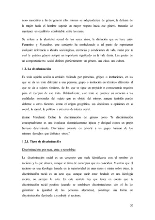 20
sexo masculino a fin de generar ellas mismas su independencia de género, la defensa de
la mujer hacia el hombre supone un mayor respeto hacia ese género, tratando de
mantener un equilibrio confortable entre las razas.
Se refiere a la identidad sexual de los seres vivos, la distinción que se hace entre
Femenino y Masculino, este concepto ha evolucionado a tal punto de representar
cualquier referencia a ideales sociológicos, creencias y condiciones de vida, razón por la
cual la palabra género adopto un importante significado en la vida diaria. Las pautas de
un comportamiento social definen perfectamente un género, una clase, una cultura.
1.2. La discriminación
Es toda aquella acción u omisión realizada por personas, grupos o instituciones, en las
que se da un trato diferente a una persona, grupo o institución en términos diferentes al
que se da a sujetos similares, de los que se sigue un prejuicio o consecuencia negativa
para el receptor de ese trato. Habitualmente, este trato se produce en atención a las
cualidades personales del sujeto que es objeto del mismo, aunque también puede
deberse a otros factores, como el origen geográfico, sus decisiones u opiniones en lo
social, lo moral, lo político u otra área de interés social.
(Jaime Marchant) Define la discriminación de género como "la discriminación
conceptualmente es una conducta sistemáticamente injusta y desigual contra un grupo
humano determinado. Discriminar consiste en privarle a un grupo humano de los
mismos derechos que disfrutan otros."
1.2.1. Tipos de discriminación
Discriminación por raza, etnia y xenofobia:
La discriminación racial es un concepto que suele identificarse con el nombre de
racismo y lo que abarca, aunque se trata de conceptos que no coinciden. Mientras que el
racismo es una ideología basada en la superioridad de unas razas o etnias sobre otras, la
discriminación racial es un acto que, aunque suele estar fundado en una ideología
racista, no siempre lo está. En este sentido hay que tener en cuenta que la
discriminación racial positiva (cuando se establecen discriminaciones con el fin de
garantizar la igualdad de las personas afectadas), constituye una forma de
discriminación destinada a combatir el racismo.
 