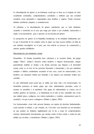 22
La discriminación de género es un fenómeno social que se basa en el conjunto de roles
socialmente construidos, comportamientos, actividades y atributos que una sociedad
considera como apropiados e inapropiados para hombres y mujeres. Puede ocasionar
distintos problemas psíquicos y somatizaciones.
Al referirnos a la discriminación de género entendemos que es toda distinción,
exclusión o restricción en el sexo que tenga por objeto o por resultado, menoscabar o
anular el reconocimiento, goce o ejercicio de un derecho por género.
La perspectiva de género en la Republica dominicana, se ha estudiado tímidamente; por
lo que el desarrollo de los estudios sobre la mujer son muy escasos debido a la falta de
una tradición investigativa en el país, que está todavía en proceso de construcción y
muestra grandes debilidades.
Discriminación por orientación sexual:
Homofobia.- El término homofobia hace referencia a la aversión (fobia, del griego
antiguo “fobos”, ‘pánico’) obsesiva contra hombres o mujeres homosexuales, aunque
generalmente también se incluye a las demás personas que integran a la diversidad
sexual, como es el caso de las personas bisexuales o transexuales, y las que mantienen
actitudes o hábitos comúnmente asociados al otro sexo, como los metrosexuales y los
hombres con ademanes tenidos por femeniles o las mujeres con ademanes tenidos por
varoniles.
Es una enfermedad psico-social que se define por tener odio a los homosexuales. La
homofobia pertenece al mismo grupo que otras enfermedades parecidas, como el
racismo, la xenofobia o el machismo. Este grupo de enfermedades se conoce con el
nombre genérico de fascismo, y se fundamenta en el odio al otro, entendido éste como
una entidad ajena y peligrosa, con valores particulares y extraños, amenazadores para la
sociedad y -lo que es peor- contagiosos (Malato y Agüero 2002).
Los homosexuales, como toda persona humana, son sujetos de derechos fundamentales,
como derecho al trabajo, a una vivienda, etc. Con todo, esos derechos no son absolutos
ya que pueden ser limitados legítimamente por la ley a causa de comportamientos
externos objetivamente desordenados que atenten contra el bien común o contra los más
débiles (ya sea física o moralmente) (Malato y Agüero 2002).
 