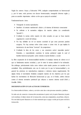 24
Según los autores Araya y Echevarria 1998, cualquier comportamiento no heterosexual
y, por lo tanto, toda persona con deseos homosexuales, transgrede diversas reglas y
pone en cuestión importantes valores en los que se apoya la sociedad.
Fundamentalmente éstos:
 Transgrede la norma reproductiva
 Interfiere el contrato matrimonial clásico y el sistema de herencia consecuente
 Se enfrenta a la normativa religiosa de nuestra cultura (es considerado
"pecado".)
 Confunde la norma sobre reparto de roles sexuales en que se basa nuestra
organización social del trabajo.
 No hay definido un rol en nuestra sociedad al que estas personas puedan
acogerse. No hay normas sobre cómo actuar o cómo vivir, lo que implica la
inexistencia de una forma "correcta" de comportarse
 Confunde la idea de los sexos y sus caracteres activo/ masculino pasivo/
femenino, y especialmente cuestiona la norma patriarcal según la cual el
hombre-heterosexual-padre activo detenta el poder familiar y social.
La libre aceptación de la homosexualidad interfiere el complejo sistema de valores en el
que se fundamenta nuestra sociedad, y por lo tanto la norma cultural lo ha rechazado.
Sin embargo, prácticamente todos estos valores están siendo puestos en cuestión en la
actualidad. Muy probablemente esta sea la razón por la que la homosexualidad y en
general las prácticas no reproductivas empiezan a valorarse menos negativamente. De
alguna forma el movimiento feminista comparte muchos de los objetivos por los que
luchan los movimientos de liberación homosexual ya que, en el fondo, ambos chocan
contra el sistema normativo patriarcal que subyace a nuestro sistema social (Solé y
Gredilla 2000).
DISCRIMINACIÒN EN LOS ACTOS DE COMERCIO:
Es el intercambio de bienes, valores y servicios entre dos o más personas naturales y jurídicas.
En todo acto de comercio o transacción encontramos la parte real y la parte financiera, la parte
real constituye el objeto mismo de la transacción, como una computadora, un perfume, reloj etc.
Por otro lado la parte financiera es el valor monetario que se paga o recibe por la parte real de la
transacción.
 