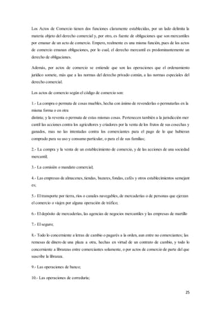 25
Los Actos de Comercio tienen dos funciones claramente establecidas, por un lado delimita la
materia objeto del derecho comercial y, por otro, es fuente de obligaciones que son mercantiles
por emanar de un acto de comercio. Empero, realmente es una misma función, pues de los actos
de comercio emanan obligaciones, por lo cual, el derecho mercantil es predominantemente un
derecho de obligaciones.
Además, por actos de comercio se entiende que son las operaciones que el ordenamiento
jurídico somete, más que a las normas del derecho privado común, a las normas especiales del
derecho comercial.
Los actos de comercio según el código de comercio son:
1.- La compra o permuta de cosas muebles, hecha con ánimo de revenderlas o permutarlas en la
misma forma o en otra
distinta; y la reventa o permuta de estas mismas cosas. Pertenecen también a la jurisdicción mer
cantil las acciones contra los agricultores y criadores por la venta de los frutos de sus cosechas y
ganados, mas no las intentadas contra los comerciantes para el pago de lo que hubieran
comprado para su uso y consumo particular, o para el de sus familias;
2.- La compra y la venta de un establecimiento de comercio, y de las acciones de una sociedad
mercantil;
3.- La comisión o mandato comercial;
4.- Las empresas de almacenes, tiendas, bazares, fondas, cafés y otros establecimientos semejant
es;
5.- El transporte por tierra, ríos o canales navegables, de mercaderías o de personas que ejerzan
el comercio o viajen por alguna operación de tráfico;
6.- El depósito de mercaderías, las agencias de negocios mercantiles y las empresas de martillo
7.- El seguro;
8.- Todo lo concerniente a letras de cambio o pagarés a la orden, aun entre no comerciantes; las
remesas de dinero de una plaza a otra, hechas en virtud de un contrato de cambio, y todo lo
concerniente a libranzas entre comerciantes solamente, o por actos de comercio de parte del que
suscribe la libranza.
9.- Las operaciones de banco;
10.- Las operaciones de correduría;
 