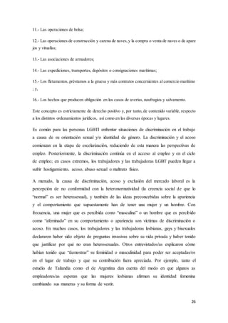 26
11.- Las operaciones de bolsa;
12.- Las operaciones de construcción y carena de naves, y la compra o venta de naves o de apare
jos y vituallas;
13.- Las asociaciones de armadores;
14.- Las expediciones, transportes, depósitos o consignaciones marítimas;
15.- Los fletamentos, préstamos a la gruesa y más contratos concernientes al comercio marítimo
; y,
16.- Los hechos que producen obligación en los casos de averías, naufragios y salvamento.
Este concepto es estrictamente de derecho positivo y, por tanto, de contenido variable, respecto
a los distintos ordenamientos jurídicos, así como en las diversas épocas y lugares.
Es común para las personas LGBTI enfrentar situaciones de discriminación en el trabajo
a causa de su orientación sexual y/o identidad de género. La discriminación y el acoso
comienzan en la etapa de escolarización, reduciendo de esta manera las perspectivas de
empleo. Posteriormente, la discriminación continúa en el acceso al empleo y en el ciclo
de empleo; en casos extremos, los trabajadores y las trabajadoras LGBT pueden llegar a
sufrir hostigamiento, acoso, abuso sexual o maltrato físico.
A menudo, la causa de discriminación, acoso y exclusión del mercado laboral es la
percepción de no conformidad con la heteronormatividad (la creencia social de que lo
“normal” es ser heterosexual), y también de las ideas preconcebidas sobre la apariencia
y el comportamiento que supuestamente han de tener una mujer y un hombre. Con
frecuencia, una mujer que es percibida como “masculina” o un hombre que es percibido
como “afeminado” en su comportamiento o apariencia son víctimas de discriminación o
acoso. En muchos casos, los trabajadores y las trabajadoras lesbianas, gays y bisexuales
declararon haber sido objeto de preguntas invasivas sobre su vida privada y haber tenido
que justificar por qué no eran heterosexuales. Otros entrevistados/as explicaron cómo
habían tenido que “demostrar” su feminidad o masculinidad para poder ser aceptadas/os
en el lugar de trabajo y que su contribución fuera apreciada. Por ejemplo, tanto el
estudio de Tailandia como el de Argentina dan cuenta del modo en que algunos as
empleadores/as esperan que las mujeres lesbianas afirmen su identidad femenina
cambiando sus maneras y su forma de vestir.
 