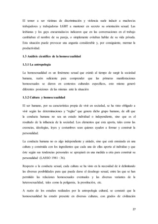 27
El temor a ser víctimas de discriminación y violencia suele inducir a muchos/as
trabajadores y trabajadoras LGBT a mantener en secreto su orientación sexual. Las
lesbianas y los gays encuestadas/os indicaron que en las conversaciones en el trabajo
cambiaban el nombre de su pareja, o simplemente evitaban hablar de su vida privada.
Esta situación puede provocar una angustia considerable y, por consiguiente, mermar la
productividad.
1.3 Análisis científico de la homosexualidad
1.3.1 La antropología
La homosexualidad es un fenómeno sexual que existió al tiempo de surgir la sociedad
humana, razón suficiente para comprender que las primeras manifestaciones
homosexuales se dieron en contextos culturales específicos, esto mismo generó
diferentes posiciones de las mismas ante la situación
1.3.2 Cultura y homosexualidad
El ser humano, por su característica propia de vivir en sociedad, se ha visto obligado a
vivir según las determinaciones y “reglas” que genera dicho grupo humano, de allí que
la conducta humana no sea un estado individual o independiente, sino que es el
resultado de la influencia de la sociedad. Los elementos que esta aporta, tales como las
creencias, ideologías, leyes y costumbres sean quienes ayuden a formar y construir la
personalidad.
La conducta humana no es algo independiente y aislado, sino que está enraizada en una
cultura y construida con los ingredientes que cada una de ellas aporta al individuo y que
éste según sus tendencias personales se apropiará en una medida u otra para construir su
personalidad (LASSO 1981 : 36).
Respecto a la conducta sexual, cada cultura se ha visto en la necesidad de ir delimitando
las diversas posibilidades para que pueda darse el desahogo sexual, entre las que se han
permitido las relaciones homosexuales eventuales y las diversas variantes de la
heterosexualidad, tales como la poligamia, la prostitución, etc.
A razón de los estudios realizados por la antropología cultural, se constató que la
homosexualidad ha estado presente en diversas culturas, con grados de civilización
 