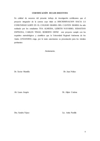 II
CERTIFICACIÓN DE LOS DOCENTES
En calidad de asesores del presente trabajo de investigación certificamos que el
proyecto integrador de la carrera cuyo título es DISCRIMINACION HACIA LA
COMUNIDAD LGBTI EN EL COLEGIO IBARRA DEL CANTON IBARRA ha sido
realizado por los estudiantes TOA ALMEIDA, LIZBETH NAVARRO, SEBASTIAN
ESPINOSA, CARLOS TINGO, ROBERTO ORTIZ este proyecto cumple con los
requisitos metodológicos y científicos que la Universidad Regional Autónoma de los
Andes (UNIANDES) exige, por lo tanto autorizamos su presentación para los trámites
pertinentes
Atentamente,
Dr. Xavier Mantilla Dr. Juan Núñez
Ab. Laura Aragón Dr. Alipio Cadena
Dra. Sandra Yépez Lic. Anita Pastillo
 
