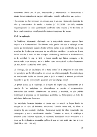 29
mutuamente. Hecho por el cual, homosexuales y heterosexuales se desenvuelven al
interior de sus sociedades sin mayores diferencias, pasando inadvertidos unos y otros.
• Lo anterior nos hace recordar, sin embargo, que al ser cada cultura quien determina los
roles y características de macho y hembra (cf. NUGENT 1984:167), cualquier
resquebrajamiento de estas determinantes conllevará cierta condena y por lo mismo un
fuerte condicionamiento social para todos quienes transgreden las normas
1.3.3 La sociología
La Sociología, íntimamente relacionada con la antropología, otorgará mayores luces
respecto a la homosexualidad. No obstante, debe quedar claro que la sociología es una
ciencia que recientemente decidió abordar el tema, debido a que consideraba que la vida
sexual de los hombres no eran parte de sus objetivos científicos. La razón por la que
decidió estudiar el tema, se debe al amplio crecimiento y difusión de la homosexualidad
en la sociedad, lo que la llevó a buscar aquello que hiciese considerar a los
homosexuales como subgrupo social o incluso como una sociedad o cultura homosexual
(cf. POLAINO – LORENTE 1997: 1294).
La sociología, que en un principio no se había sentido en la obligación de decir nada,
por considerar que la vida sexual no era uno de sus objetos principales de estudio ni que
los homosexuales debían ser curados, poco a poco se empezó a interesar por el tema
buscando lo que los homosexuales pudiesen tener de subgrupo social
Un primer avance de la sociología, es el hecho de aceptar que, efectivamente, en la
mayoría de las sociedades no industrializadas se permite el comportamiento
homosexual con diversas connotaciones de rechazo y tolerancia, lo cual permite
comprender la existencia de un determinado porcentaje de homosexuales en todas las
sociedades, incluyendo la nuestra.
Las sociedades humanas históricas no parece que, en general, se hayan librado de
albergar en su seno el fenómeno homosexual. También, como tesis, se afirma la
existencia de una constante estadística homosexual dentro de cifras porcentuales muy
convergentes y nunca excesivamente elevadas. Tampoco se atreve la sociología a
presentar, como conexión necesaria, el crecimiento homosexual con la decadencia o el
ocaso de la civilización o comunidad política de que se trate: quizá más bien al revés
(HIGUERA 1981: 168-169).
 