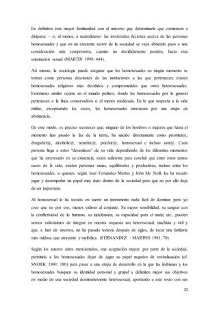 31
En definitiva ésta mayor familiaridad con el universo gay determinaría que comiencen a
disiparse – o, al menos, a neutralizarse- las inveteradas ficciones acerca de las personas
homosexuales y que en un creciente sector de la sociedad se vaya abriendo paso a una
consideración más comprensiva, cuando no decididamente positiva, hacia esta
orientación sexual (MARTIN 1998: 444).
Así mismo, la sociología puede asegurar que los homosexuales en ningún momento se
tornan como personas desviantes de las instituciones a las que pertenecen; existen
homosexuales religiosos más decididos y comprometidos que otros heterosexuales.
Fenómeno similar ocurre en el mundo político, donde los homosexuales por lo general
pertenecen a la línea conservadora o al menos moderada. En lo que respecta a la vida
militar, exceptuando los casos, los homosexuales atraviesan por una etapa de
abstinencia.
De este modo, es preciso reconocer que; ninguno de los hombres o mujeres que hasta el
momento han pisado la faz de la tierra, ha nacido directamente como prostitut@,
drogadict@, alcohólic@, neurótic@, psicótic@, homosexual e incluso sant@. Cada
persona llega a estos “desenlaces” de su vida dependiendo de los diferentes momentos
que ha atravesado en su existencia, razón suficiente para concluir que entre estos tantos
casos de la vida, existen personas sanas, equilibradas y productivas, incluso entre los
homosexuales, a quienes, según José Fernández Martos y John Mc Neill, les ha tocado
jugar y desempeñar un papel muy duro dentro de la sociedad pero que no por ello deja
de ser importante.
Al homosexual le ha tocado en suerte un instrumento nada fácil de dominar, pero yo
creo que no por eso, menos valioso al conjunto. Su mayor sensibilidad, su sangrar con
la conflictividad de lo humano, su indefensión, su capacidad para el matiz, etc., pueden
sernos valiosísimos de integrar en nuestra orquesta tan heterosexual, machista y viril y
que, a fuer de sinceros, no ha pasado todavía después de siglos, de tocar una fanfarria
más ruidosa que atrayente y melódica. (FERNANDEZ – MARTOS 1981: 70)
Según los autores antes mencionados, una aceptación mayor, por parte de la sociedad,
permitiría a los homosexuales dejar de jugar su papel negativo de reivindicación (cf.
SNOEK 1991: 180) para pasar a una etapa de desarrollo en la que las lesbianas y los
homosexuales busquen su identidad personal y grupal y delimiten mejor sus objetivos
en medio de una sociedad dominantemente heterosexual, aportando a este resto con sus
 