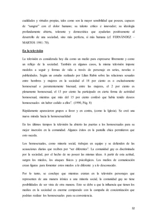 32
cualidades y virtudes propias, tales como son la mayor sensibilidad que poseen, capaces
de “sangrar” con el dolor humano; su talento crítico e innovador; su ideología
profundamente abierta, tolerante y democrática que ayudarían positivamente al
desarrollo de una sociedad, sino más perfecta, sí más humana (cf. FERNÁNDEZ –
MARTOS 1981: 70).
En la televisión
La televisión es considerada hoy día como un medio para expresarse libremente y como
un reflejo de la sociedad. También en algunos casos, la misma televisión impone
modelos a seguir y formas de vida a través de personaje en series, novelas o
publicidades. Según un estudio realizado por Lilian Rubin sobre las relaciones sexuales
entre hombres y mujeres en la sociedad el 18 por ciento es o exclusivamente
homosexual o persistentemente bisexual; entre las mujeres, el 2 por ciento es
plenamente homosexual, el 13 por ciento ha participado en cierta forma de actividad
homosexual, mientras que más del 15 por ciento confesó que había tenido deseos
homosexuales sin haber cedido a ellos”. (1990, Pág. 8)
Rápidamente aparecieron grupos a favor y en contra, (como la Iglesia). Se creó una
nueva mirada hacia la homosexualidad
En los últimos tiempos la televisión ha abierto las puertas a los homosexuales para su
mejor inserción en la comunidad. Algunos éxitos en la pantalla chica permitieron que
esto suceda.
Los homosexuales, como minoría social, trabajan en equipo y se defienden de las
acusaciones diarias que reciben por “ser diferentes”. La comunidad gay es discriminada
por la sociedad, por el hecho de no poseer las mismas ideas. A partir de esta actitud,
surgen los miedos, los ataques físicos y psicológicos. Los medios de comunicación
crean figuras para fomentar estos miedos a lo diferente y a lo desconocido.
Por lo tanto, se concluye que mientras existan en la televisión personajes que
representen de una manera irónica a una minoría social, la comunidad gay no tiene
posibilidades de ser vista de otra manera. Esto se debe a que la influencia que tienen los
medios en la sociedad es enorme comparado con la campaña de concientización que
podrían realizar los homosexuales para su conveniencia.
 