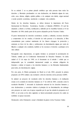 34
En su artículo 2 en su primer párrafo establece que toda persona tiene todos los
derechos y libertadas proclamados en esta declaración, sin distinción alguna de raza,
color, sexo, idioma, religión, opinión política o de cualquier otra índole, origen nacional
o social, posición económica, nacimiento o cualquier otra condición.
Dentro de los derechos humanos, se deben destacar la importancia del Pacto
Internacional de Derechos Económicos, Sociales y Culturales (PIDESC). El cual fue
adoptado y abierto a la firma, rectificación y adherido por la Asamblea General, el 16 de
Diciembre de 1966, siendo parte de los pactos adoptados por las Naciones Unidas.
El pacto internacional de derechos económicos, sociales y culturales, reconoce derechos
y compromisos de los estados, el derecho de toda persona a la educación, el libre
consentimiento para contraer matrimonio de los futuros cónyuges; la protección y
asistencia en favor de los niños y adolescentes sin discriminación alguna por razón de
filiación o cualquier otra condición, también se les reconoce el derecho a participar en la
vida cultural.
Recogiendo estas disposiciones, en iguales términos se pronunció la proclamación de
Teherán, emitida por la Conferencia Internacional de Derechos Humanos. En dicha
ciudad el 13 de mayo de 1968, en el documento en el artículo 1 señala que es
indispensable que la comunidad internacional cumpla su solemne obligación de
fomentar y alentar al respeto a los derechos humanos y a las libertades fundamentales
para todos, sin discriminación alguna.
Por otra parte, la Misión permanente de Brasil en el año 2003, presentó la primera
propuesta a la ONU emitiera una resolución sobre los derechos de las personas LGBTI.
Se planteó un proyecto de resolución sobre los derechos humanos y la inclinación
sexual, en la comisión de derechos humanos en 17 de abril de 2003, conocida como la
resolución Brasileña 7, invocando la declaración universal de los derechos humanos y
oras declaraciones y convenios relativos al principio de no discriminación, sin embargo
este proyecto no contó con el apoyo requerido por lo que fue retirada la propuesta en el
2005, es así como en los años siguientes se fueron presentando proyectos los cuales no
recibirían en apoyo necesario.
Declaración sobre Orientación sexual e Identidad de género de las Naciones Unidas
 