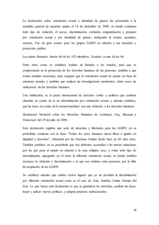 35
La declaración sobre orientación sexual e identidad de género fue presentada a la
asamblea general de naciones unidas el 18 de diciembre de 2008, en donde condenan
todo tipo de violación, el acoso, discriminación, exclusión, estigmatización y prejuicio
por orientación sexual y por identidad de género, incluyendo la tortura, asesinato,
arrestos. Fue un gran avance para los grupos LGBTI en relación a sus derechos y
protección jurídica
Los países firmantes fueron 66 de los 192 miembros, Ecuador es uno de los 66.
Entre otras cosas se establece realizar un llamado a los estados, para que se
comprometan en la protección de los derechos humanos de las personas, también a que
tomen medidas necesarias, para asegurar que la orientación sexual no pueda ser base de
sanciones penales y también que realicen las investigaciones pertinentes, sobre casos de
violaciones de los derechos humanos.
Una ratificación, es el pacto internacional de derechos civiles y políticos que contiene
clausulas en contra de la no discriminación por orientación sexual, y además establece,
que las leyes en contra de la homosexualidad son una violación a los derechos humanos.
Declaración Montreal sobre los Derechos Humanos de Lesbianas, Gay, Bisexual y
Transexual del 29 de julio de 2006.
Esta declaración engloba una serie de derechos y libertades para los LGBTI, en su
preámbulo comienza con la frase “Todos los seres humanos nacen libres e iguales en
dignidad y derechos”. Adoptada por las Naciones Unidas desde hace ya 60 años atrás.
También establece en su preámbulo que nos debemos acomodar a las nuevas situaciones
por las que pasa el mundo en relación a la raza, religión, sexo, y evitar todo tipo de
discriminación, agregando en el texto la diferente orientación sexual, en donde también
reconoce la violación y discriminación a la que son víctimas estas personas, por la falta
de aceptación de los LGBTI.
Se establece además que existen ciertos lugares que ya no permiten la discriminación
por diferente orientación sexual como es el caso de Asia, América Latina, Europa del
Este. Lo que busca esta declaración es que se garanticen los derechos, cambiar las leyes,
trazar y aplicar nuevas políticas y adaptar prácticas institucionales.
 