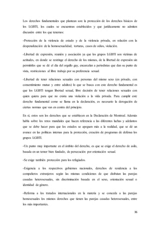36
Los derechos fundamentales que plantean son: la protección de los derechos básicos de
los LGBTI, los cuales se encuentran establecidos y que jurídicamente no admiten
discusión entre los que tenemos:
-Protección de la violencia de estado y de la violencia privada, en relación con la
despenalización de la homosexualidad, torturas, casos de odios, violación.
-Libertad de expresión, reunión y asociación ya que los grupos LGBTI son víctimas de
actitudes, en donde se restringe el derecho de los mismos, de la libertad de expresión sin
permitirles que se dé el día del orgullo gay, encarcelan a periodistas que dan su punto de
vista, restricciones al libre trabajo por su preferencia sexual.
-Libertad de tener relaciones sexuales con personas del mismo sexo (en privado, con
consentimiento mutuo y entre adultos) lo que se busca con este derecho fundamental es
que los LGBTI tengan libertad sexual, libre decisión de tener relaciones sexuales con
quien quiera para que no exista una violación a la vida privada. Para cumplir este
derecho fundamental como se llama en la declaración, es necesario la derogación de
ciertas normas que van en contra del principio.
En sí, estos son los derechos que se establecen en la Declaración de Montreal. Además
habla sobre los retos mundiales que hacen referencia a las diferentes luchas y adelantos
que se debe hacer para que los estados se apeguen más a la realidad, que se dé un
avance en las políticas internas para la protección, creación de programas de defensa los
grupos LGBTI.
-Un punto muy importante en el ámbito del derecho, es que se exige el derecho de asilo,
basada en un temor bien fundado, de persecución por orientación sexual.
-Se exige también protección para los refugiados.
-Exigencia a los respectivos gobiernos nacionales, derechos de residencia a los
compañeros extranjeros según las mismas condiciones de que disfrutan las parejas
casadas heterosexuales, sin discriminación basada en el sexo, orientación sexual o
identidad de género.
-Reforma a los tratados internacionales en la materia y se conceda a las parejas
homosexuales los mismos derechos que tienen las parejas casadas heterosexuales, entre
los más importantes.
 