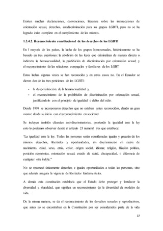 37
Existen muchas declaraciones, convenciones, literatura sobre las intersecciones de
orientación sexual, derechos, antidiscriminación para los grupos LGBTI, pero no se ha
logrado éxito completo en el cumplimiento de los mismos.
1.3.4.2. Reconocimiento constitucional de los derechos de los LGBTI
En l mayoría de los países, la lucha de los grupos homosexuales, históricamente se ha
basado en tres cuestiones: la abolición de las leyes que criminalizan de manera directa o
indirecta la homosexualidad, la prohibición de discriminación por orientación sexual; y
el reconocimiento de las relaciones conyugales y familiares de los LGBT
Estas luchas algunas veces se han reconocido y en otros casos no. En el Ecuador se
dieron dos de las tres peticiones de los LGBTI:
- la despenalización de la homosexualidad y
- el reconocimiento de la prohibición de discriminación por orientación sexual,
justificándolo con el principio de igualdad o delito del odio.
Desde 1998 se incorporaron derechos que no estaban antes reconocidos, dando un gran
avance desde su inicio con el reconocimiento en sociedad.
Se incluyen también cláusulas anti-discriminatorias, previendo la igualdad ante la ley
esto lo podemos observar desde el artículo 23 numeral tres que establece:
“La igualdad ante la ley. Todas las personas serán consideradas iguales y gozarán de los
mismos derechos, libertades y oportunidades, sin discriminación en razón de
nacimiento, edad, sexo, etnia, color, origen social, idioma; religión, filiación política,
posición económica, orientación sexual; estado de salud, discapacidad, o diferencia de
cualquier otra índole.”
No se reconocí únicamente derechos e iguales oportunidades a todas las personas, sino
que además asegura la vigencia de libertades fundamentales.
A demás esta constitución establecía que el Estado debe proteger y fortalecer la
diversidad y pluralidad, que significa un reconocimiento de la diversidad de modelos de
vida.
De la misma manera, se da el reconocimiento de los derechos sexuales y reproductivos,
que antes no se encontraban en la Constitución por ser considerados parte de la vida
 