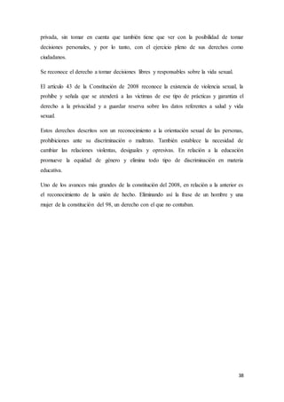 38
privada, sin tomar en cuenta que también tiene que ver con la posibilidad de tomar
decisiones personales, y por lo tanto, con el ejercicio pleno de sus derechos como
ciudadanos.
Se reconoce el derecho a tomar decisiones libres y responsables sobre la vida sexual.
El artículo 43 de la Constitución de 2008 reconoce la existencia de violencia sexual, la
prohíbe y señala que se atenderá a las víctimas de ese tipo de prácticas y garantiza el
derecho a la privacidad y a guardar reserva sobre los datos referentes a salud y vida
sexual.
Estos derechos descritos son un reconocimiento a la orientación sexual de las personas,
prohibiciones ante su discriminación o maltrato. También establece la necesidad de
cambiar las relaciones violentas, desiguales y opresivas. En relación a la educación
promueve la equidad de género y elimina todo tipo de discriminación en materia
educativa.
Uno de los avances más grandes de la constitución del 2008, en relación a la anterior es
el reconocimiento de la unión de hecho. Eliminando así la frase de un hombre y una
mujer de la constitución del 98, un derecho con el que no contaban.
 
