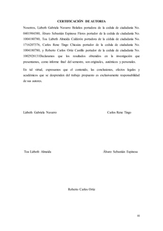 III
CERTIFICACIÓN DE AUTORIA
Nosotros, Lizbeth Gabriela Navarro Bolaños portadora de la cedula de ciudadanía No.
0401984380, Álvaro Sebastián Espinosa Flores portador de la cedula de ciudadanía No.
1004180780, Toa Lizbeth Almeida Calderón portadora de la cédula de ciudadanía No.
1716207376, Carlos Rene Tingo Chicaiza portador de la cedula de ciudadanía No.
1004180780, y Roberto Carlos Ortiz Castillo portador de la cedula de ciudadanía No.
1002928131Declaramos que los resultados obtenidos en la investigación que
presentamos, como informe final del semestre, son originales, auténticos y personales.
En tal virtud, expresamos que el contenido, las conclusiones, efectos legales y
académicos que se desprenden del trabajo propuesto es exclusivamente responsabilidad
de sus autores.
Lizbeth Gabriela Navarro Carlos Rene Tingo
Toa Lizbeth Almeida Álvaro Sebastián Espinosa
Roberto Carlos Ortiz
 