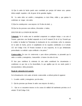 42
A) Que la unión de hecho puede estar constituida por parejas del mismo sexo, quienes
deben cumplir requisitos a fin de gozar de las garantías legales;
B) La unión debe ser estable y monogámica; es decir firme, sólida y, que quienes la
conforman no tengan otra unión;
C) Que los constituyentes sean mayores de 18 años de edad; y,
D) Que las dos personas sean solteras, divorciadas o viudas;
EFECTOS DE LA UNION DE HECHO
Voluntario: Se lo realiza ante la autoridad competente en cualquier tiempo, o sea ante el
Notario, quien tiene esta facultad amparado en el art.18 numeral 26 de la Ley Notarial que
le confiere la facultad de “Solemnizar la declaración de los convivientes sobre la existencia
de la unión de hecho, previo el cumplimiento de los requisitos establecidos en el artículo
222 del Código Civil. El Notario levantará el acta respectiva, de la que debidamente
protocolizada se conferirá copia certificada a las partes.”
Controvertido: En caso de controversia o para efectos probatorios, se presumirá que la
unión es estable y monogámica, transcurridos al menos dos años de esta.
El Juez para establecer la existencia de esta unión considerará las circunstancias o
condiciones en que ésta se ha desarrollado, lo que significa que de ese modo puede ir
desvaneciéndose dicha presunción.
Regla de valoración de la prueba:
En la formalización de la unión de hecho controvertida se deberá probar lo siguiente:
1.- La unión estable y monogámica por dos años;
2.- Que las personas que forman la unión sean mayores de edad; y,
3.- Que no se encuentren incursos en las causas de nulidad del matrimonio previstas en el
artículo 95 del Código Civil,
 