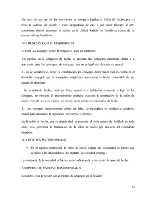 43
En caso de que uno de los convivientes se oponga a legalizar la Unión de Hecho, por no
tener la voluntad de hacerlo o estar incapacitado de ello, o por haber fallecido, el otro
conviviente deberá presentar su acción en la Unidad Judicial de Familia en contra de su
pareja o de sus herederos.
DIFERENCIAS CON EL MATRIMONIO
1.-Entre los cónyuges existe la obligación legal de alimentos.
En cambio, en la obligación de hecho se presenta una obligación alimentaria similar a la
que existe entre los cónyuges, sin embargo, esta no es legal sino de carácter natural.
2.- Si se considera el deber de cohabitación, los cónyuges deben hacer vida en común en el
domicilio conyugal, que de incumplirse origina una separación de hecho, susceptible de ser
causal de abandono.
En la unión de hecho, existe un deber natural de cohabitación semejante al legal de los
cónyuges, no obstante el incumplimiento unilateral ocasiona la terminación de la unión de
hecho. Por ello los convivientes no entran en un estado de separación de hecho.
3.- Los cónyuges recíprocamente deben ser fieles, de incumplirse se configura el adulterio,
causal para demandar la separación de cuerpos o divorcio.
En la unión de hecho, por su singularidad, se presenta el deber natural de fidelidad, en todo
caso, solo provocará la terminación de la unión de hecho por decisión del conviviente
ofendido.
LOS EFECTOS PATRIMONIALES
 En el aspecto patrimonial, la unión de hecho origina una comunidad de bienes que
se sujeta a las disposiciones del régimen de sociedad conyugal.
La existencia de la sociedad de bienes está condicionada a que exista la unión de hecho.
ADOPCIÓN DE PAREJAS HOMOSEXUALES
Requisitos para proceder con el trámite de adopción en el Ecuador
 